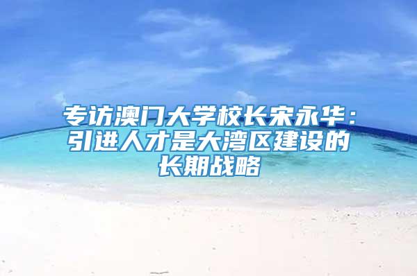 专访澳门大学校长宋永华：引进人才是大湾区建设的长期战略