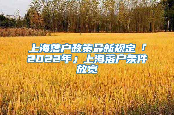 上海落户政策最新规定「2022年」上海落户条件放宽