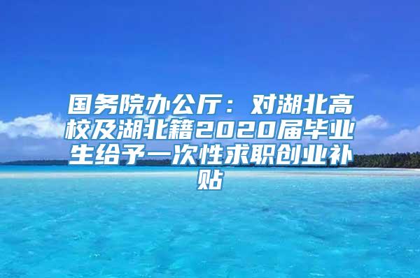 国务院办公厅：对湖北高校及湖北籍2020届毕业生给予一次性求职创业补贴