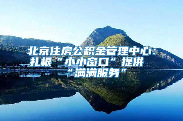 北京住房公积金管理中心：扎根“小小窗口”提供“满满服务”