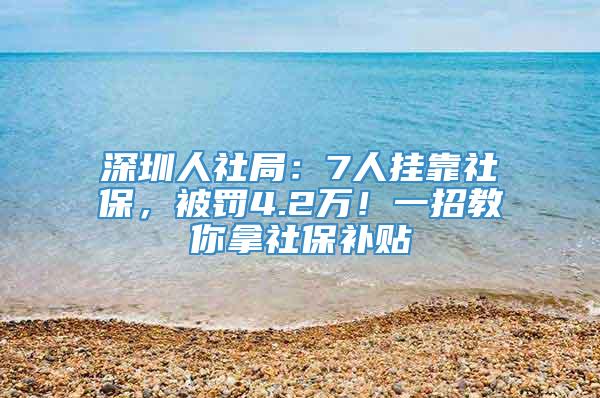 深圳人社局：7人挂靠社保，被罚4.2万！一招教你拿社保补贴