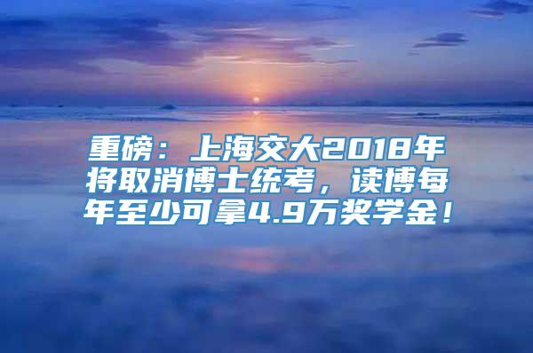 重磅：上海交大2018年将取消博士统考，读博每年至少可拿4.9万奖学金！