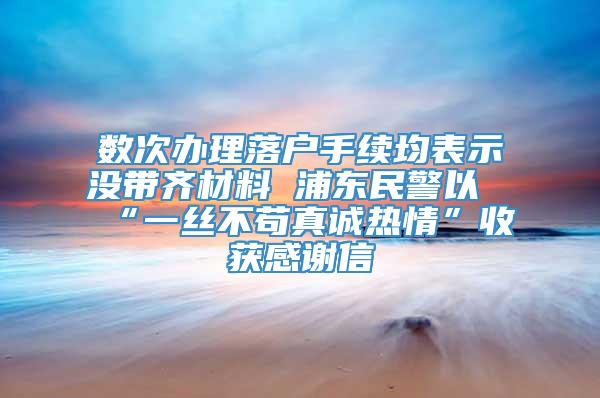 数次办理落户手续均表示没带齐材料 浦东民警以“一丝不苟真诚热情”收获感谢信