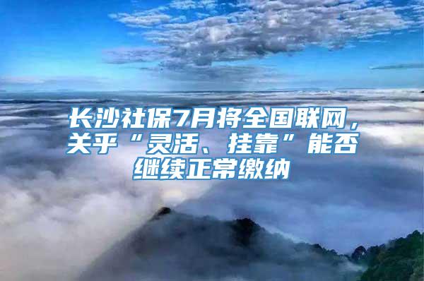 长沙社保7月将全国联网，关乎“灵活、挂靠”能否继续正常缴纳