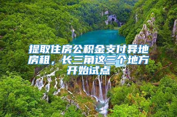 提取住房公积金支付异地房租，长三角这三个地方开始试点