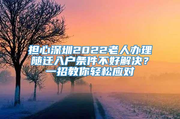 担心深圳2022老人办理随迁入户条件不好解决？一招教你轻松应对