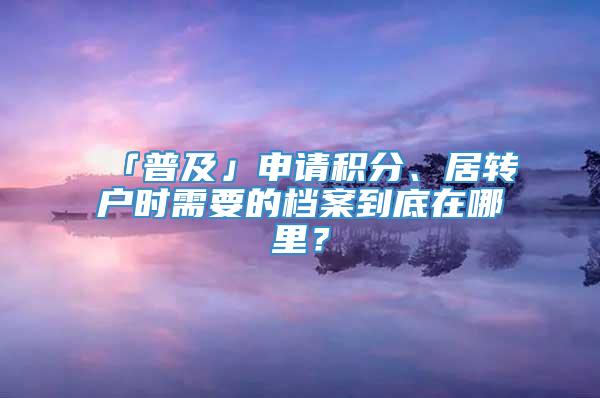 「普及」申请积分、居转户时需要的档案到底在哪里？