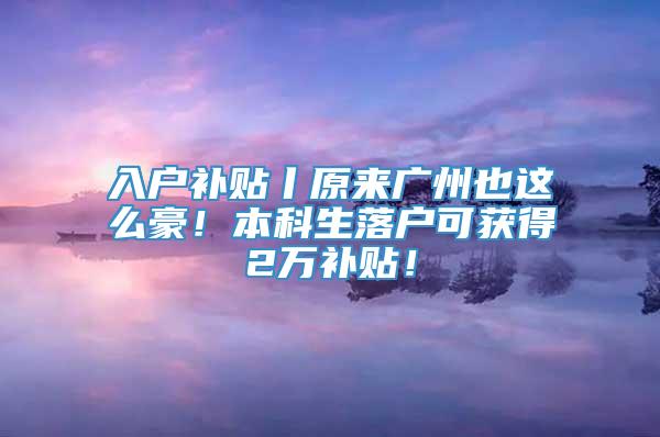 入户补贴丨原来广州也这么豪！本科生落户可获得2万补贴！