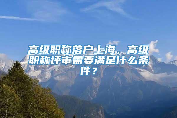 高级职称落户上海，高级职称评审需要满足什么条件？