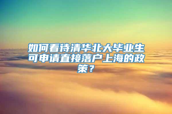 如何看待清华北大毕业生可申请直接落户上海的政策？