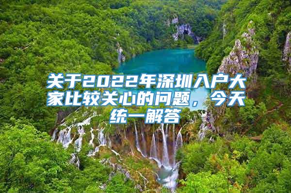 关于2022年深圳入户大家比较关心的问题，今天统一解答