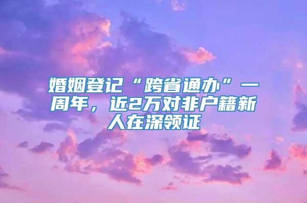 婚姻登记“跨省通办”一周年，近2万对非户籍新人在深领证