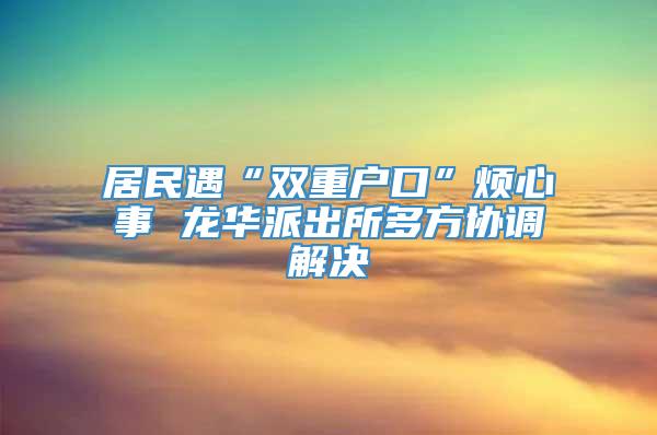 居民遇“双重户口”烦心事 龙华派出所多方协调解决