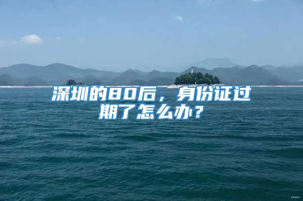 深圳的80后，身份证过期了怎么办？