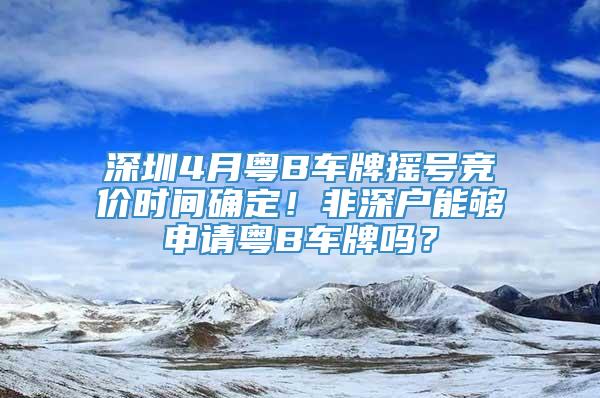 深圳4月粤B车牌摇号竞价时间确定！非深户能够申请粤B车牌吗？