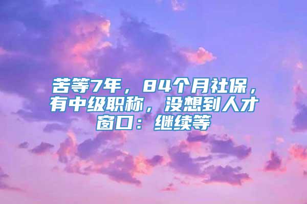 苦等7年，84个月社保，有中级职称，没想到人才窗口：继续等