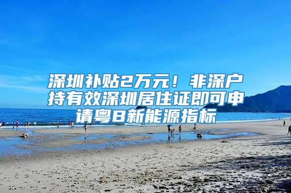 深圳补贴2万元！非深户持有效深圳居住证即可申请粤B新能源指标