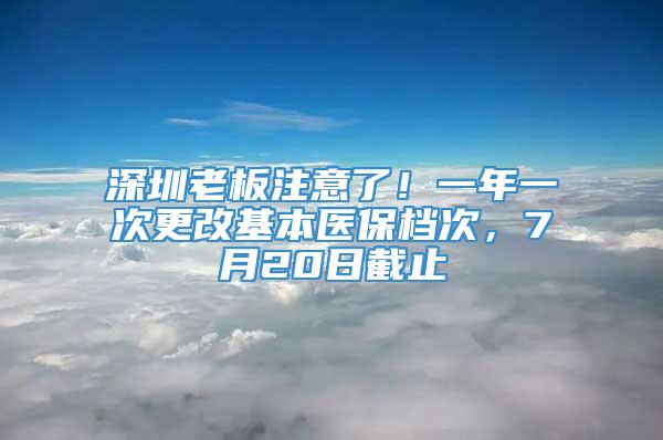 深圳老板注意了！一年一次更改基本医保档次，7月20日截止