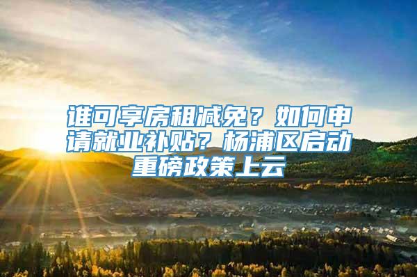 谁可享房租减免？如何申请就业补贴？杨浦区启动重磅政策上云