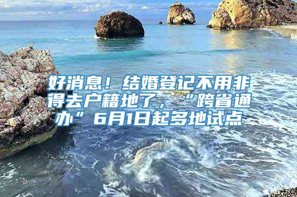 好消息！结婚登记不用非得去户籍地了，“跨省通办”6月1日起多地试点