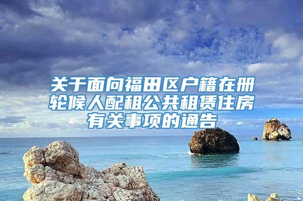 关于面向福田区户籍在册轮候人配租公共租赁住房有关事项的通告