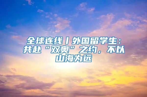 全球连线丨外国留学生：共赴“双奥”之约，不以山海为远