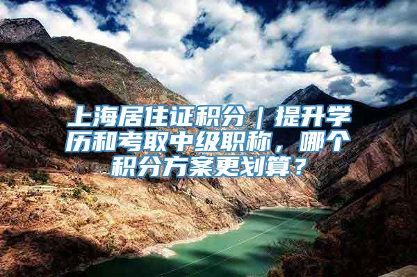 上海居住证积分｜提升学历和考取中级职称，哪个积分方案更划算？