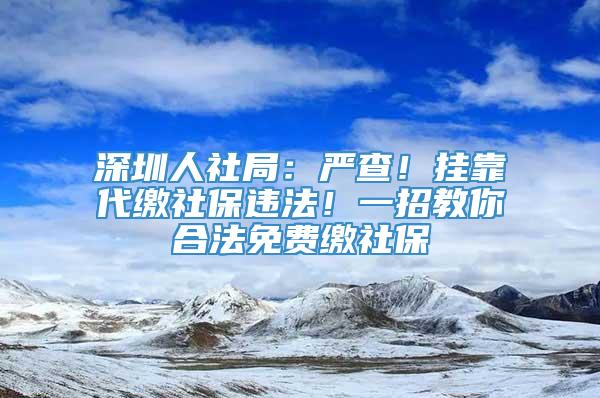 深圳人社局：严查！挂靠代缴社保违法！一招教你合法免费缴社保