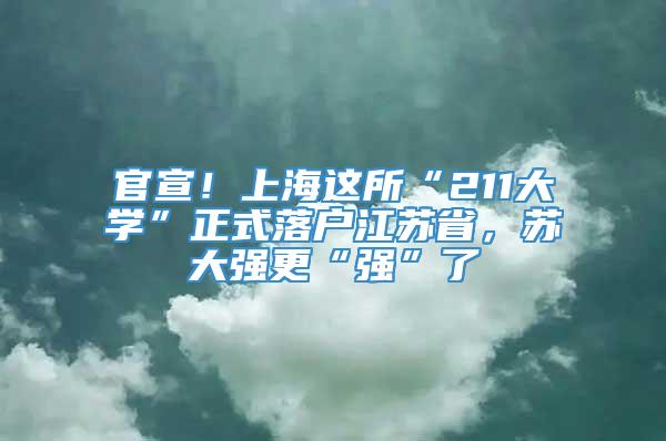 官宣！上海这所“211大学”正式落户江苏省，苏大强更“强”了