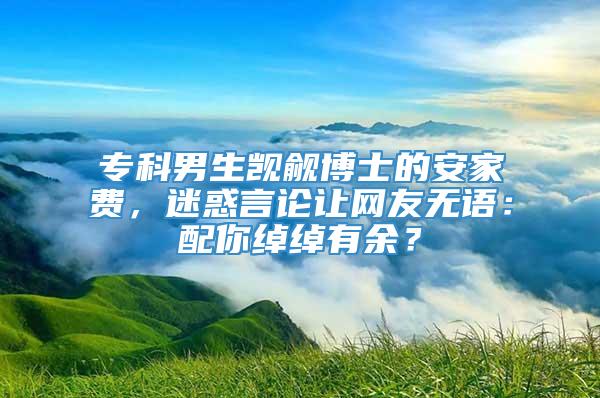 专科男生觊觎博士的安家费，迷惑言论让网友无语：配你绰绰有余？