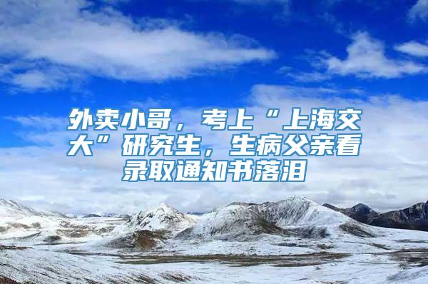 外卖小哥，考上“上海交大”研究生，生病父亲看录取通知书落泪