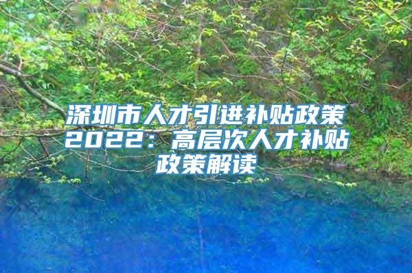 深圳市人才引进补贴政策2022：高层次人才补贴政策解读