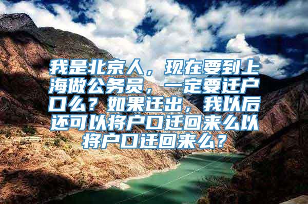 我是北京人，现在要到上海做公务员，一定要迁户口么？如果迁出，我以后还可以将户口迁回来么以将户口迁回来么？