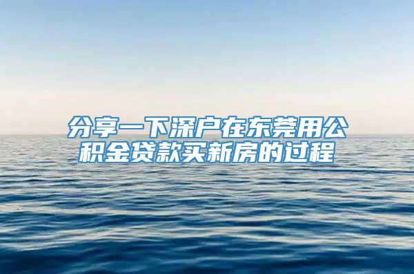 分享一下深户在东莞用公积金贷款买新房的过程