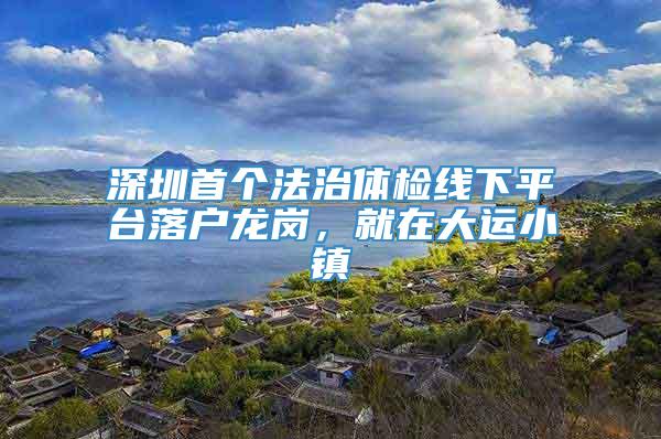 深圳首个法治体检线下平台落户龙岗，就在大运小镇