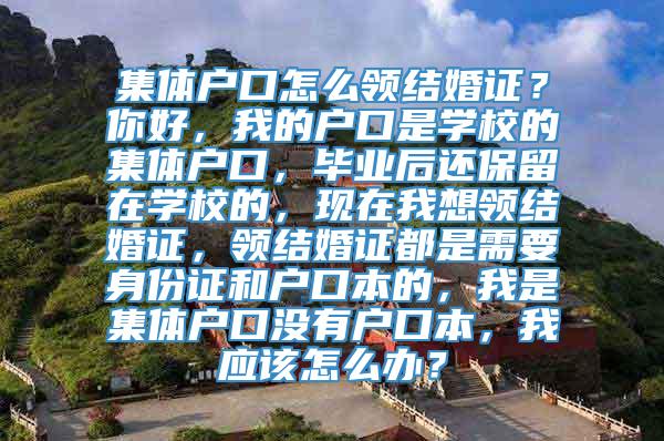 集体户口怎么领结婚证？你好，我的户口是学校的集体户口，毕业后还保留在学校的，现在我想领结婚证，领结婚证都是需要身份证和户口本的，我是集体户口没有户口本，我应该怎么办？