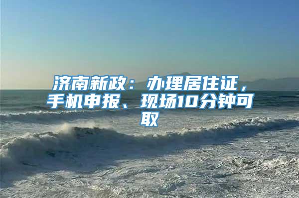 济南新政：办理居住证，手机申报、现场10分钟可取