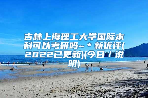 吉林上海理工大学国际本科可以考研吗~＊新优评(2022已更新)(今日／说明)