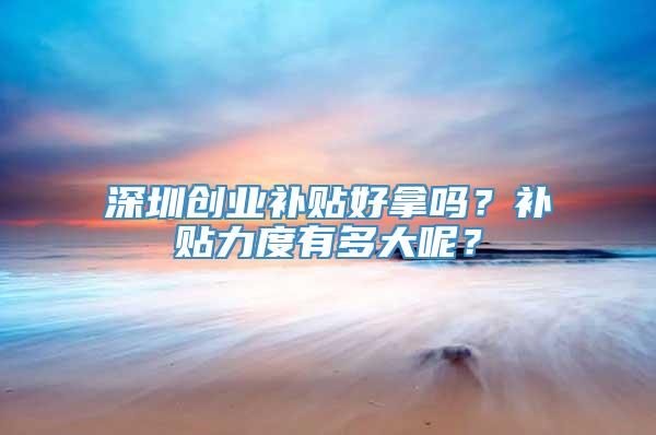 深圳创业补贴好拿吗？补贴力度有多大呢？