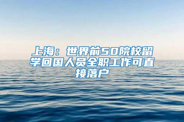 上海：世界前50院校留学回国人员全职工作可直接落户