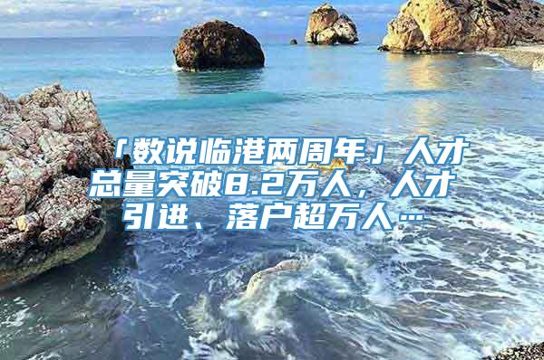 「数说临港两周年」人才总量突破8.2万人，人才引进、落户超万人…