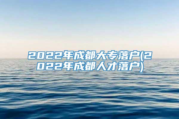 2022年成都大专落户(2022年成都人才落户)