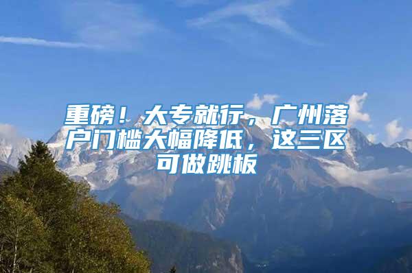 重磅！大专就行，广州落户门槛大幅降低，这三区可做跳板