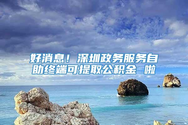 好消息！深圳政务服务自助终端可提取公积金 啦