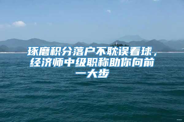 琢磨积分落户不耽误看球，经济师中级职称助你向前一大步