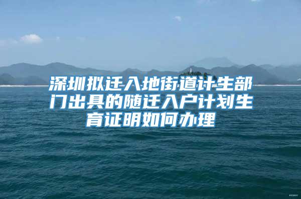 深圳拟迁入地街道计生部门出具的随迁入户计划生育证明如何办理