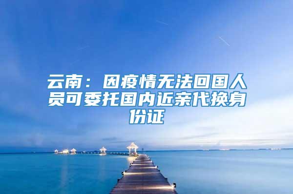 云南：因疫情无法回国人员可委托国内近亲代换身份证