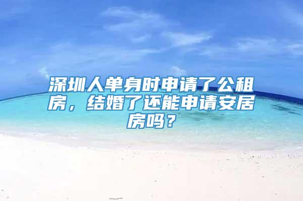 深圳人单身时申请了公租房，结婚了还能申请安居房吗？