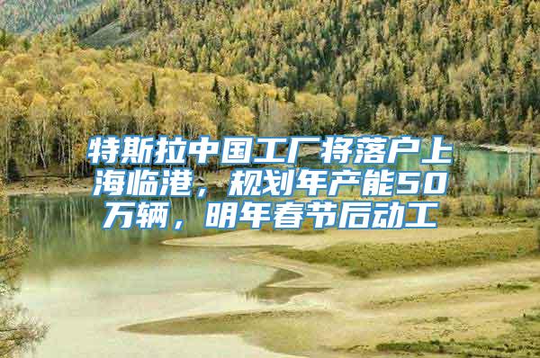 特斯拉中国工厂将落户上海临港，规划年产能50万辆，明年春节后动工