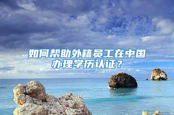 如何帮助外籍员工在中国办理学历认证？